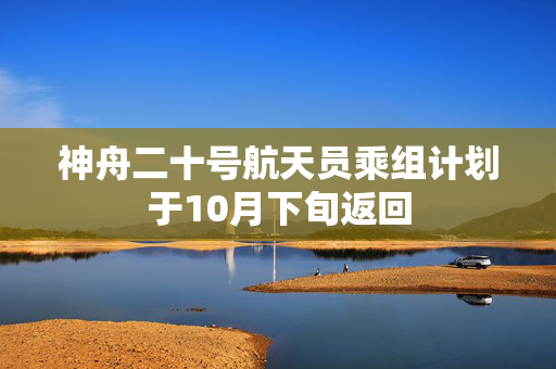 神舟二十号航天员乘组计划于10月下旬返回