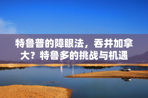 特鲁普的障眼法，吞并加拿大？特鲁多的挑战与机遇