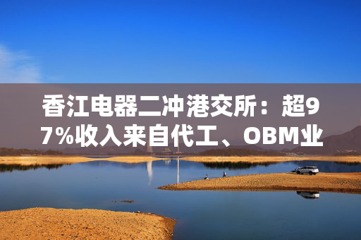 香江电器二冲港交所：超97%收入来自代工、OBM业务却明显萎缩 研发费用率仅为2.4%、依赖海外大客户