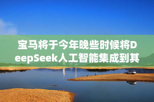 宝马将于今年晚些时候将DeepSeek人工智能集成到其在中国的新车中