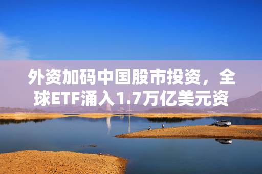 外资加码中国股市投资，全球ETF涌入1.7万亿美元资金涌动指数基金赛道