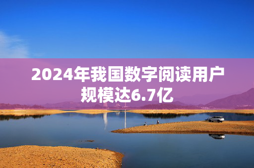 2024年我国数字阅读用户规模达6.7亿