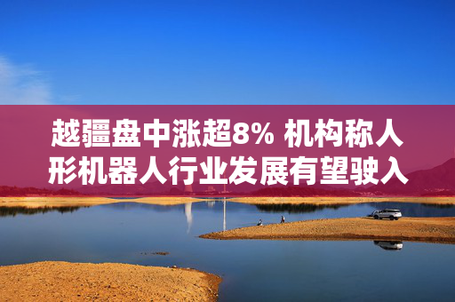 越疆盘中涨超8% 机构称人形机器人行业发展有望驶入快车道