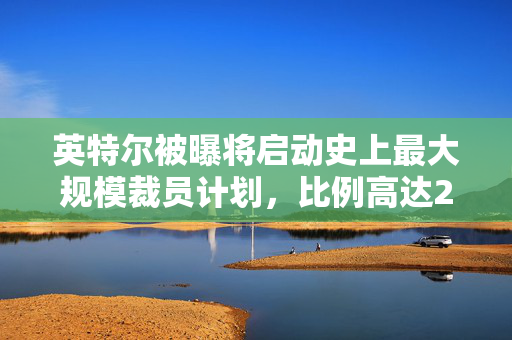 英特尔被曝将启动史上最大规模裁员计划，比例高达20%