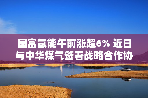 国富氢能午前涨超6% 近日与中华煤气签署战略合作协议