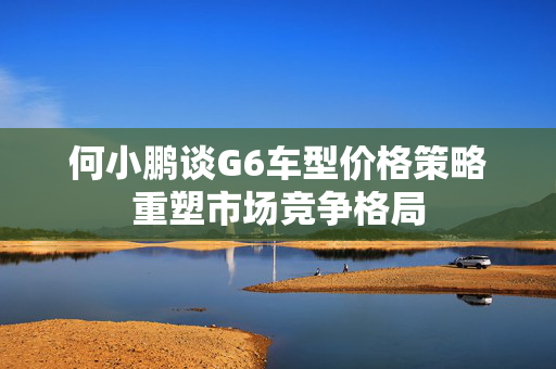 何小鹏谈G6车型价格策略重塑市场竞争格局