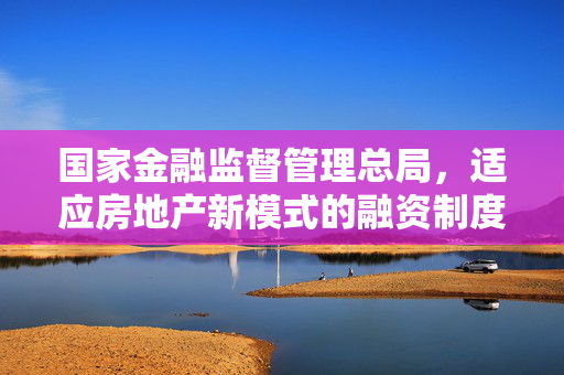 国家金融监督管理总局，适应房地产新模式的融资制度即将出台