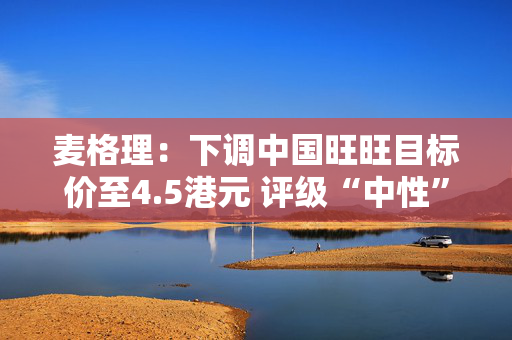 麦格理：下调中国旺旺目标价至4.5港元 评级“中性”