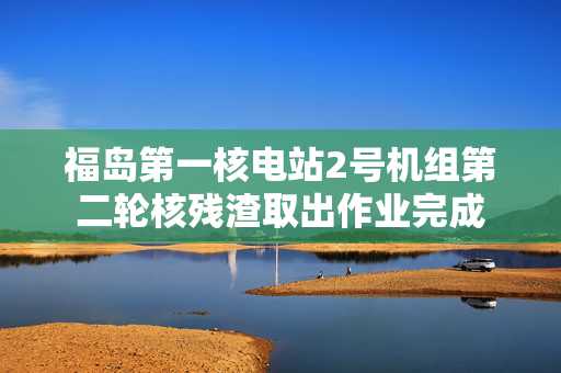 福岛第一核电站2号机组第二轮核残渣取出作业完成