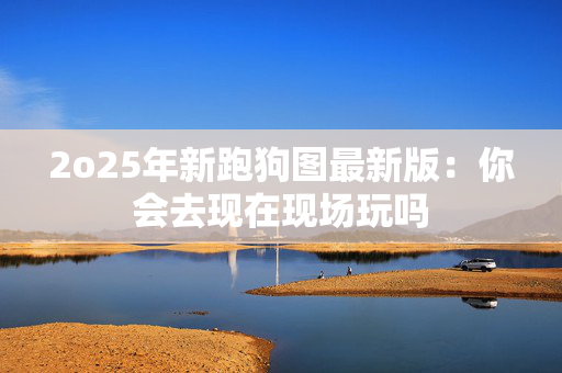 2o25年新跑狗图最新版：你会去现在现场玩吗