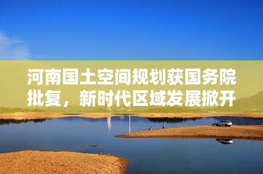 河南国土空间规划获国务院批复，新时代区域发展掀开新篇章