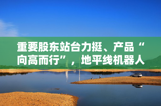 重要股东站台力挺、产品“向高而行”，地平线机器人显长期投资价值