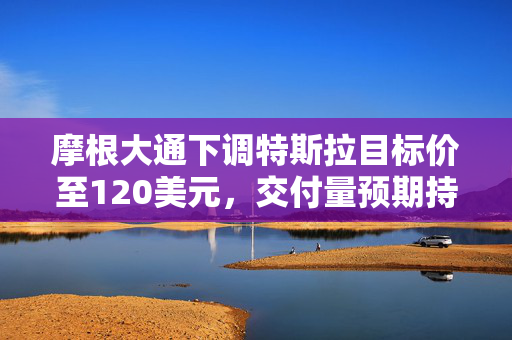 摩根大通下调特斯拉目标价至120美元，交付量预期持续下滑