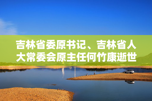 吉林省委原书记、吉林省人大常委会原主任何竹康逝世