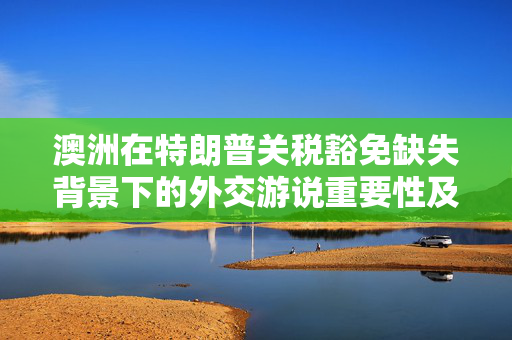 澳洲在特朗普关税豁免缺失背景下的外交游说重要性及挑战