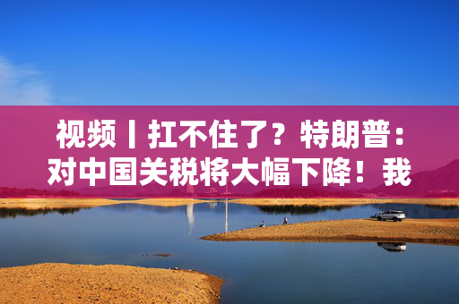 视频丨扛不住了？特朗普：对中国关税将大幅下降！我们会对中国很好，中美会幸福地生活在一起