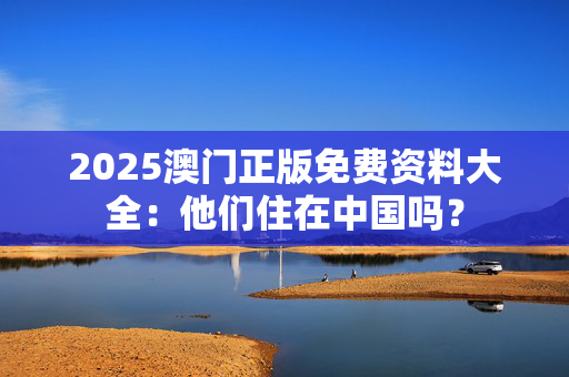 2025澳门正版免费资料大全：他们住在中国吗？