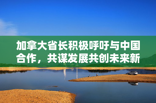 加拿大省长积极呼吁与中国合作，共谋发展共创未来新篇章