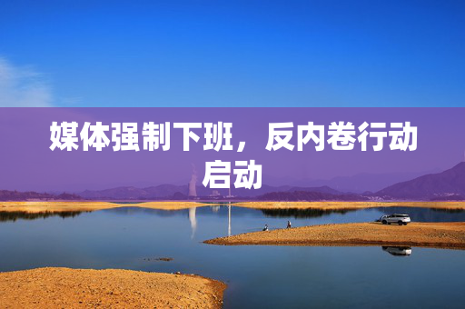 媒体强制下班，反内卷行动启动