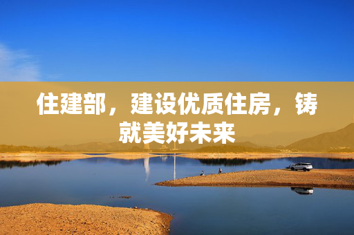 住建部，建设优质住房，铸就美好未来