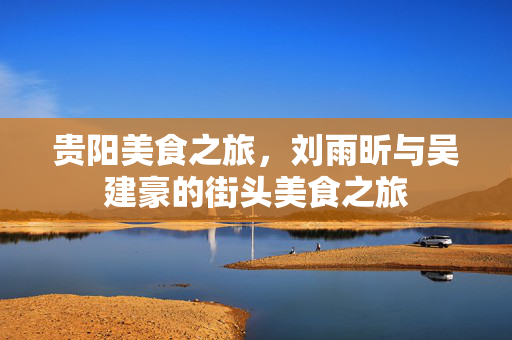 贵阳美食之旅，刘雨昕与吴建豪的街头美食之旅