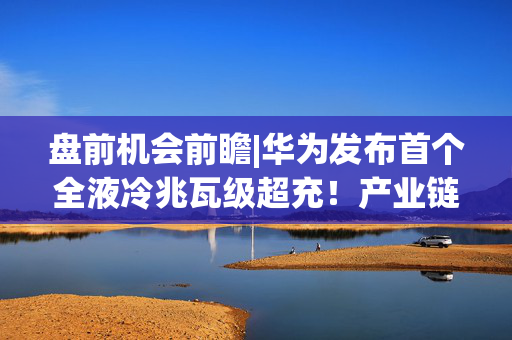 盘前机会前瞻|华为发布首个全液冷兆瓦级超充！产业链迎来强催化，这几家华为供应商已率先卡位超充赛道（附概念股）