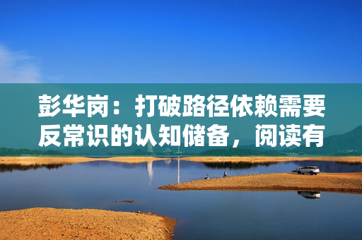 彭华岗：打破路径依赖需要反常识的认知储备，阅读有助于跳出既定思维
