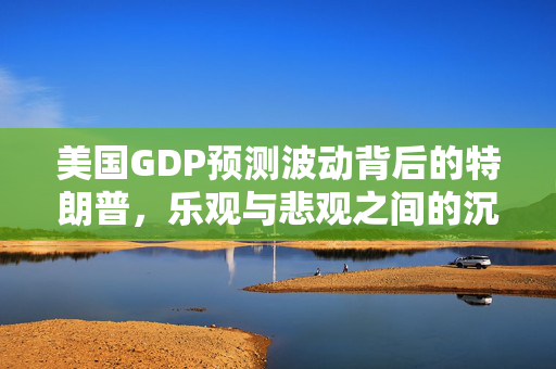 美国GDP预测波动背后的特朗普，乐观与悲观之间的沉默转变