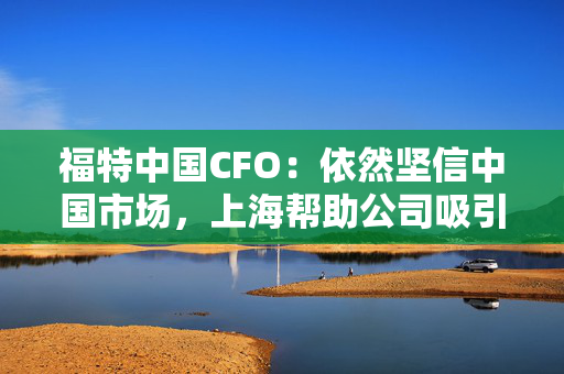 福特中国CFO：依然坚信中国市场，上海帮助公司吸引到人才