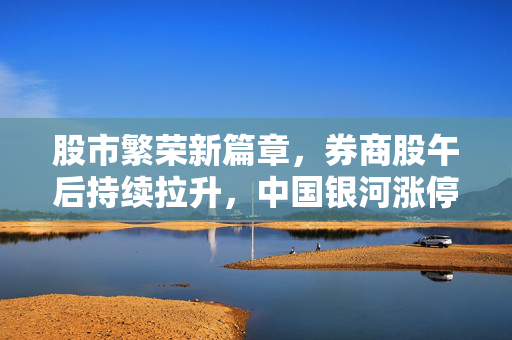 股市繁荣新篇章，券商股午后持续拉升，中国银河涨停