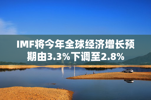 IMF将今年全球经济增长预期由3.3%下调至2.8%