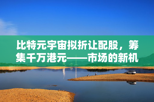 比特元宇宙拟折让配股，筹集千万港元——市场的新机遇与挑战揭秘