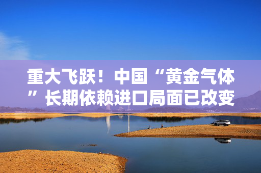 重大飞跃！中国“黄金气体”长期依赖进口局面已改变