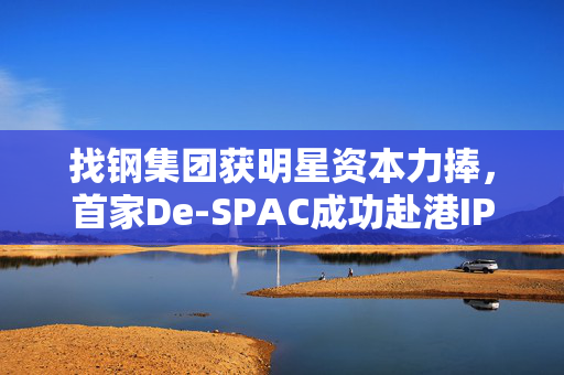 找钢集团获明星资本力捧，首家De-SPAC成功赴港IPO