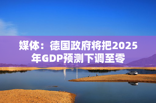 媒体：德国政府将把2025年GDP预测下调至零