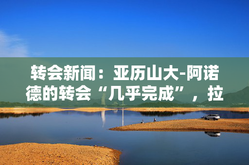 转会新闻：亚历山大-阿诺德的转会“几乎完成”，拉什福德的离开“不可能”，阿森纳最新消息