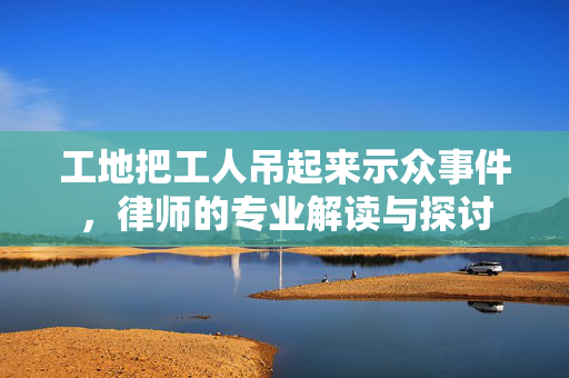 工地把工人吊起来示众事件，律师的专业解读与探讨