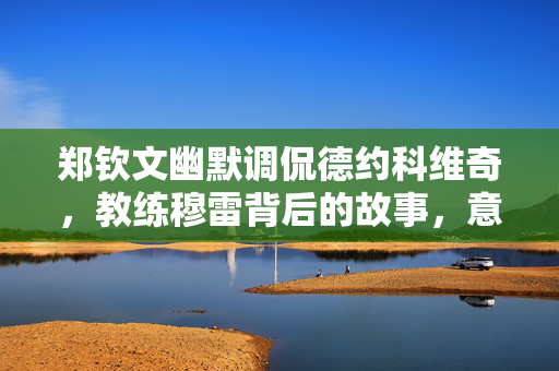 郑钦文幽默调侃德约科维奇，教练穆雷背后的故事，意欲累死科维奇？