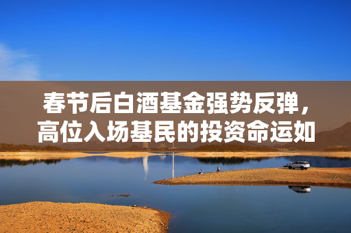 春节后白酒基金强势反弹，高位入场基民的投资命运如何？上涨超10%引发关注。