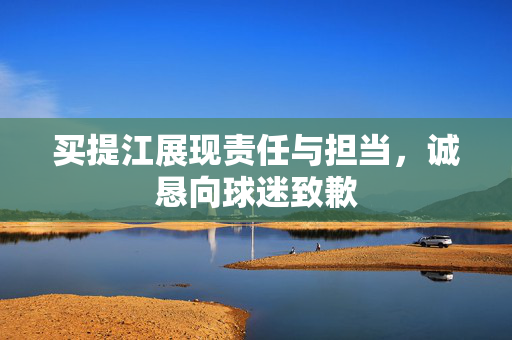 买提江展现责任与担当，诚恳向球迷致歉