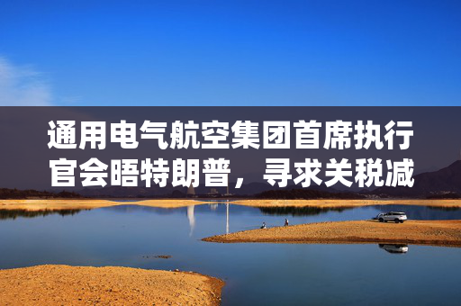 通用电气航空集团首席执行官会晤特朗普，寻求关税减免