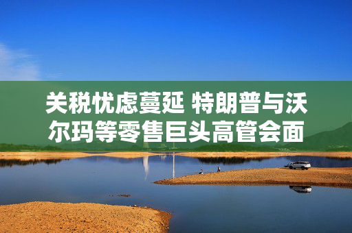 关税忧虑蔓延 特朗普与沃尔玛等零售巨头高管会面