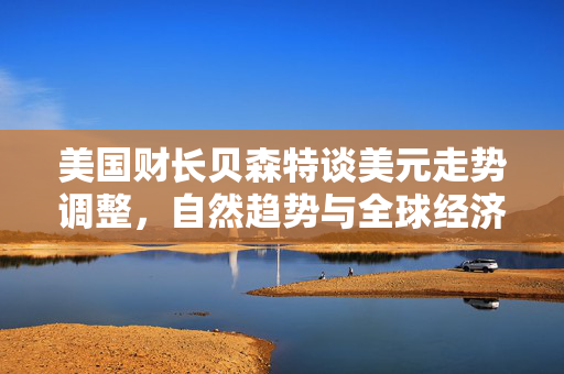 美国财长贝森特谈美元走势调整，自然趋势与全球经济影响探究
