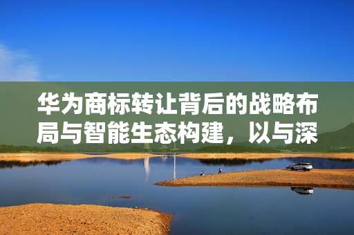 华为商标转让背后的战略布局与智能生态构建，以与深圳引望智能合作为视角