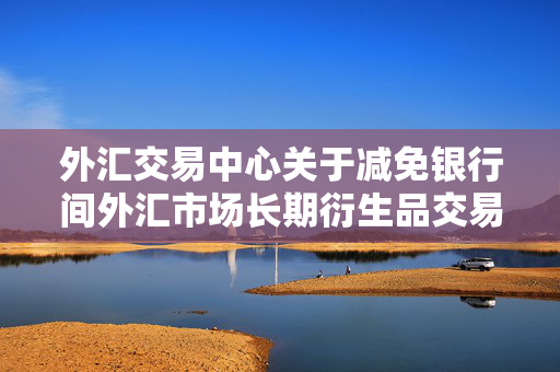 外汇交易中心关于减免银行间外汇市场长期衍生品交易手续费的公告