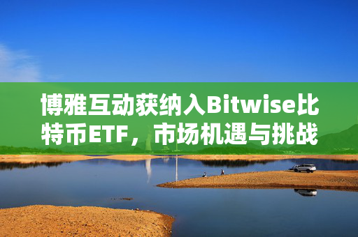 博雅互动获纳入Bitwise比特币ETF，市场机遇与挑战下的股价上涨超4%