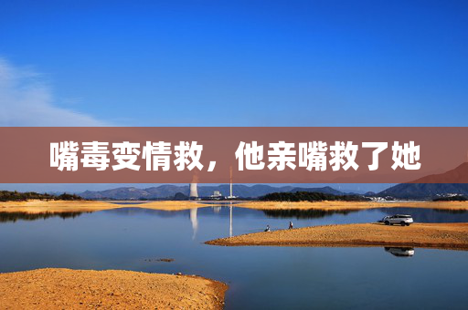嘴毒变情救，他亲嘴救了她
