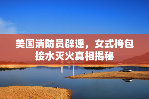 美国消防员辟谣，女式挎包接水灭火真相揭秘