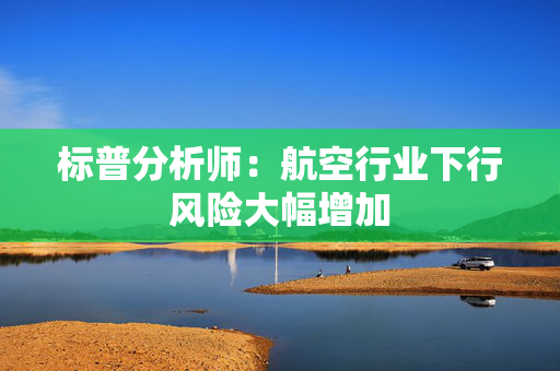 标普分析师：航空行业下行风险大幅增加