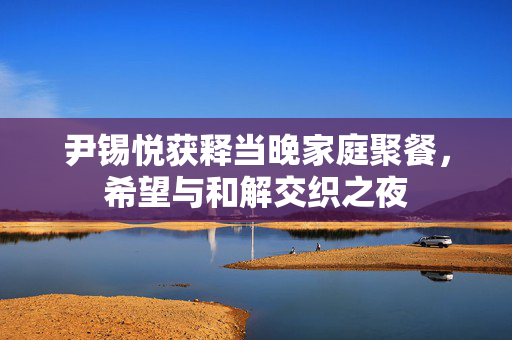 尹锡悦获释当晚家庭聚餐，希望与和解交织之夜